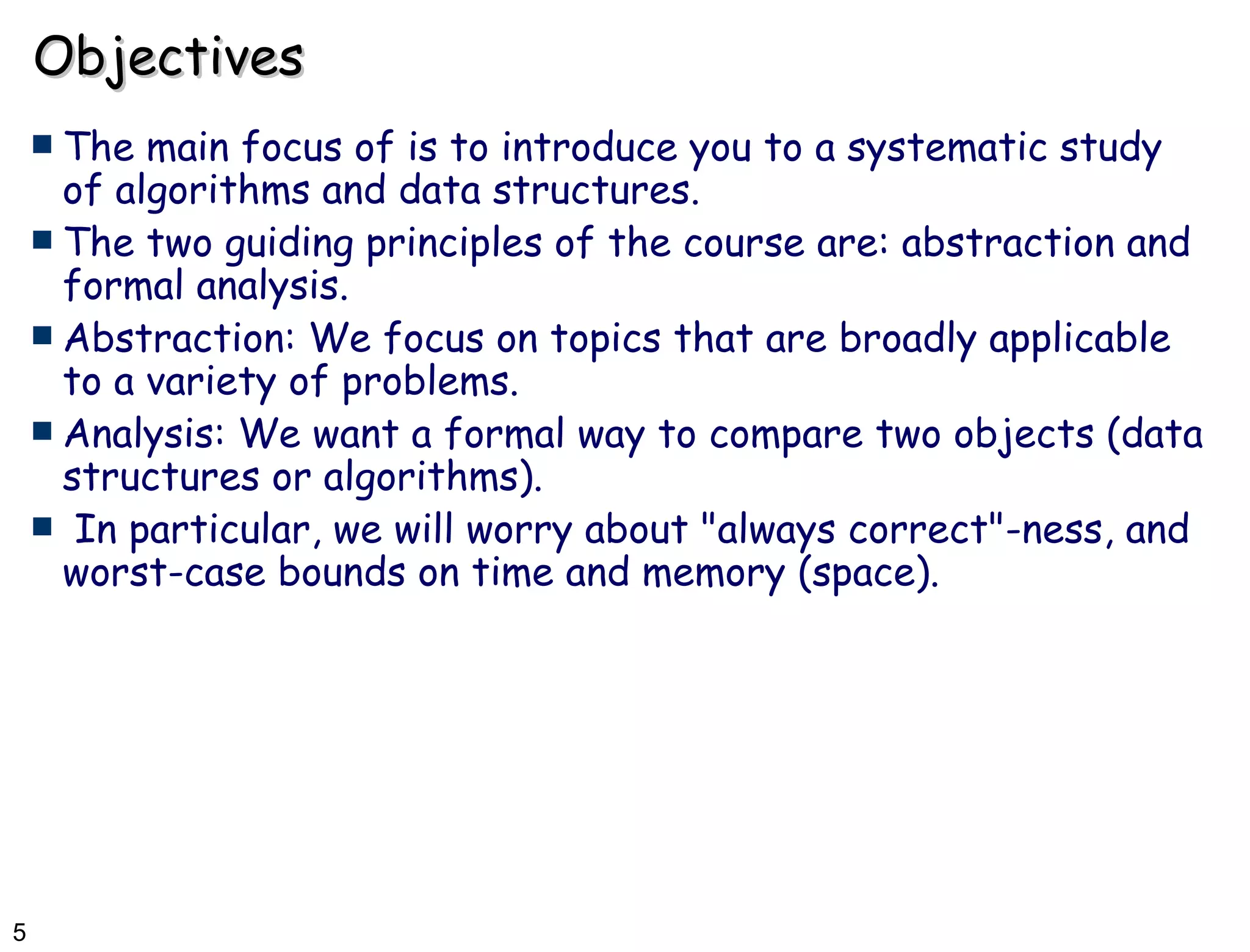 Objectives The main focus of is to introduce you to a systematic study of algorithms and data structures.  The two guiding principles of the course are: abstraction and formal analysis. Abstraction: We focus on topics that are broadly applicable to a variety of problems. Analysis: We want a formal way to compare two objects (data structures or algorithms). In particular, we will worry about &quot;always correct&quot;-ness, and worst-case bounds on time and memory (space). 