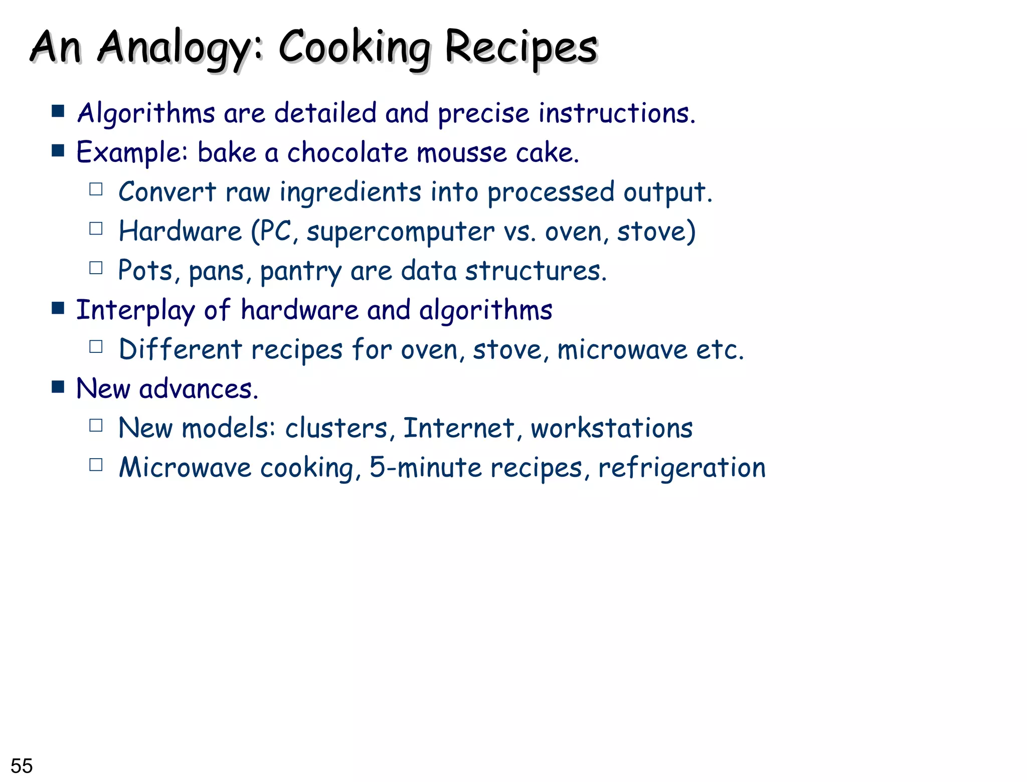 An Analogy: Cooking Recipes Algorithms are detailed and precise instructions. Example: bake a chocolate mousse cake. Convert raw ingredients into processed output. Hardware (PC, supercomputer vs. oven, stove) Pots, pans, pantry are data structures. Interplay of hardware and algorithms  Different recipes for oven, stove, microwave etc.  New advances. New models: clusters, Internet, workstations Microwave cooking, 5-minute recipes, refrigeration 