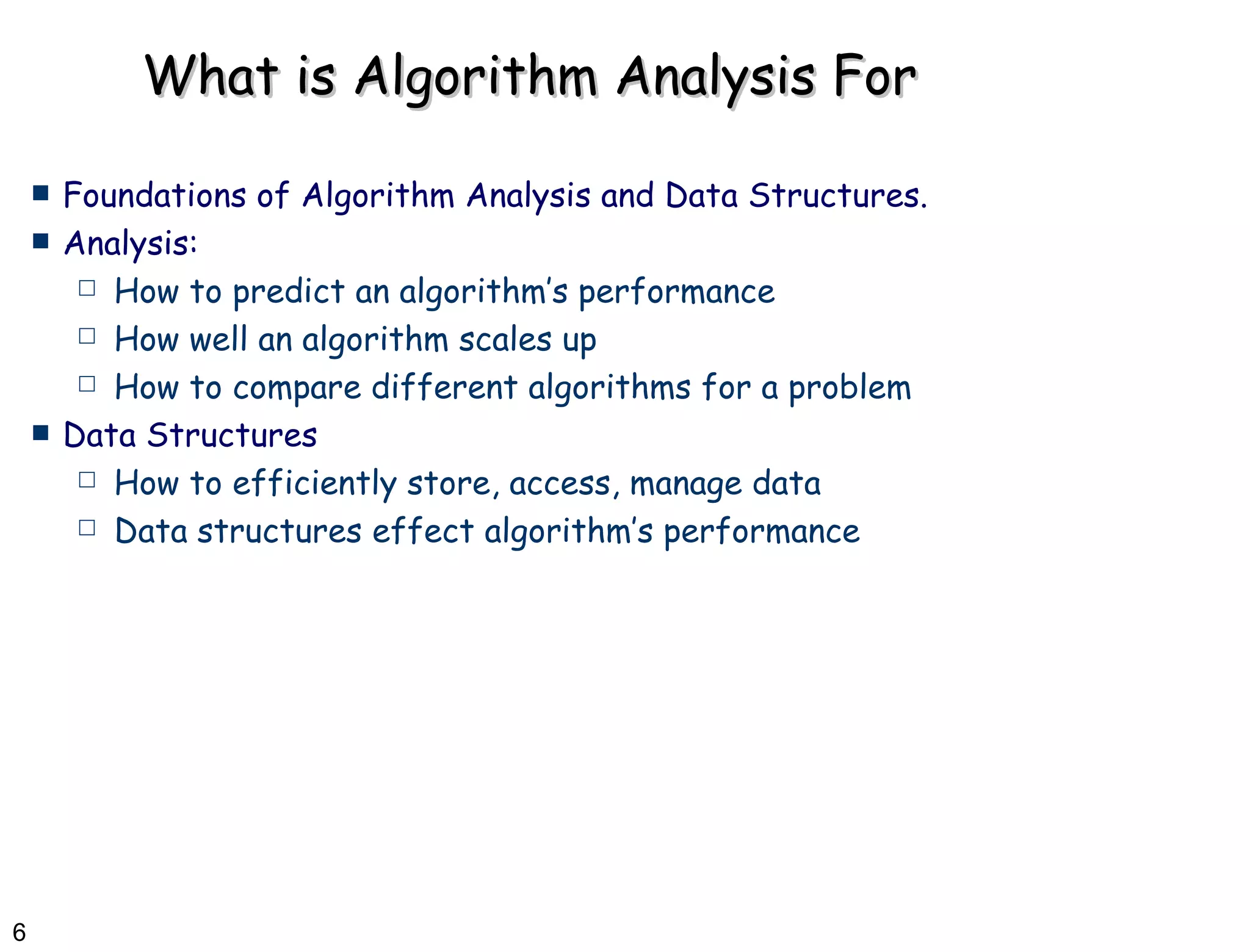 What is Algorithm Analysis For Foundations of Algorithm Analysis and Data Structures.  Analysis: How to predict an algorithm’s performance  How well an algorithm scales up How to compare different algorithms for a problem Data Structures How to efficiently store, access, manage data  Data structures effect algorithm’s performance 