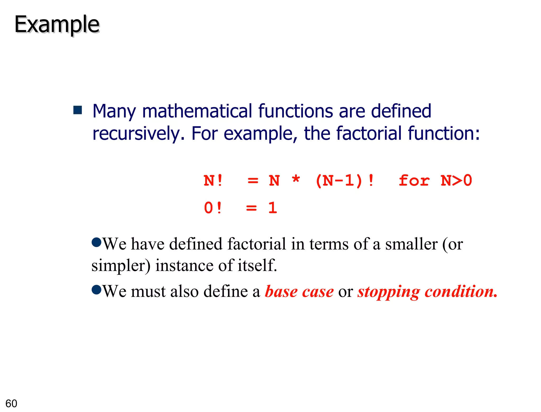 Example Many mathematical functions are defined recursively. For example, the factorial function: N! = N * (N-1)!  for N>0 0!  = 1 We have defined factorial in terms of a smaller (or simpler) instance of itself. We must also define a  base   case  or  stopping condition. 