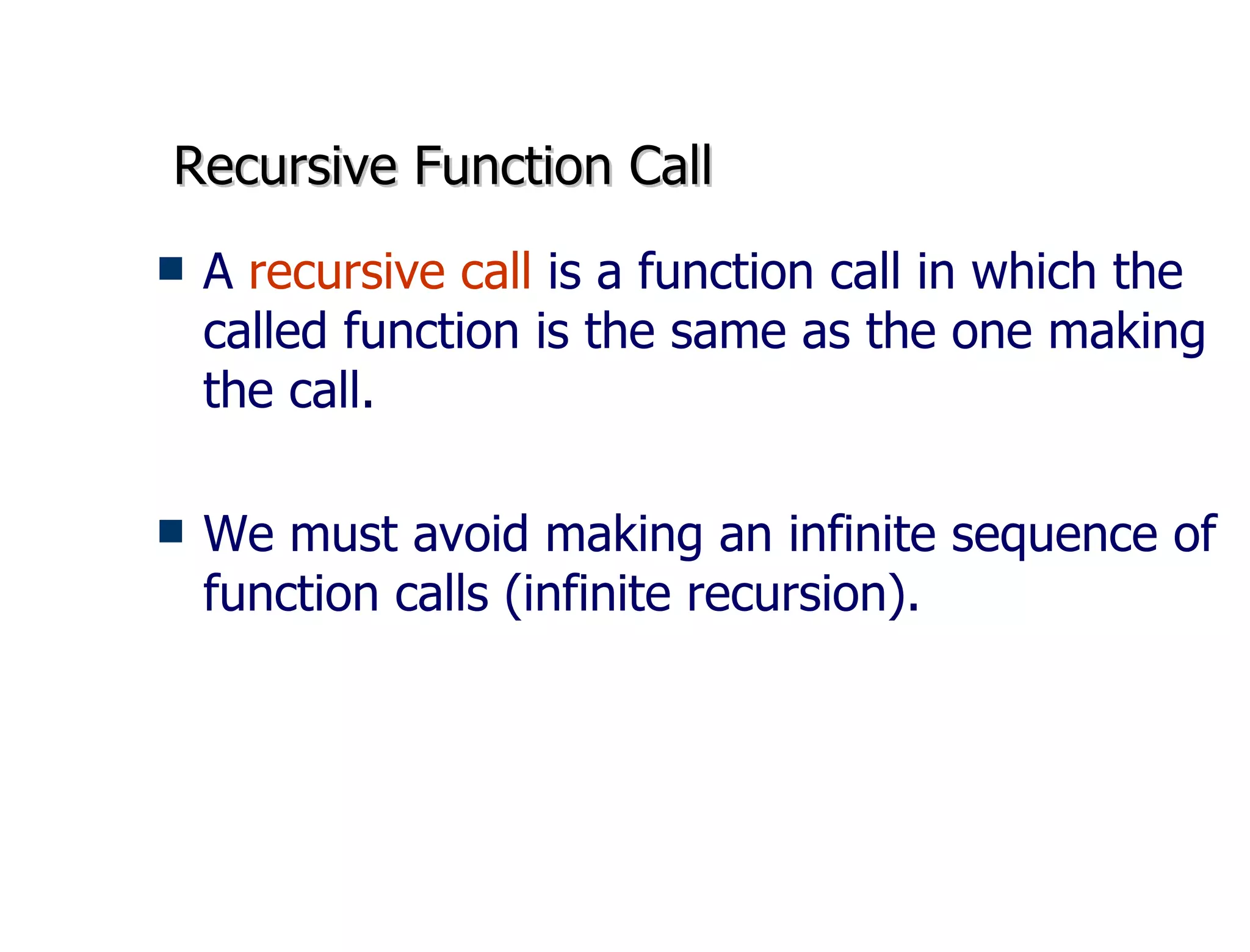 Recursive Function Call A  recursive call  is a function call in which the called function is the same as the one making the call. We must avoid making an infinite sequence of function calls (infinite recursion).  