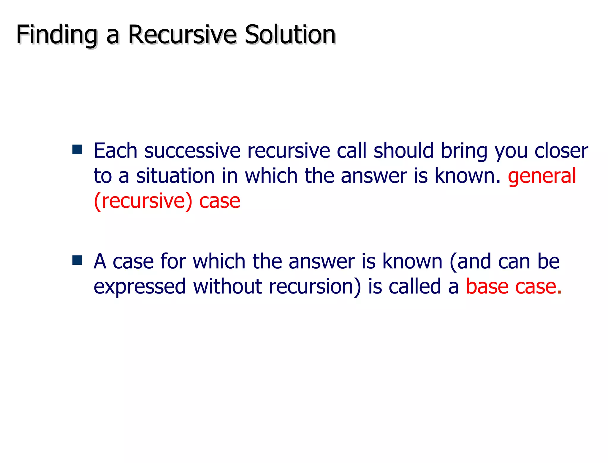 Finding a Recursive Solution Each successive recursive call should bring you closer to a situation in which the answer is known.  general (recursive) case A case for which the answer is known (and can be expressed without recursion) is called a  base case . 