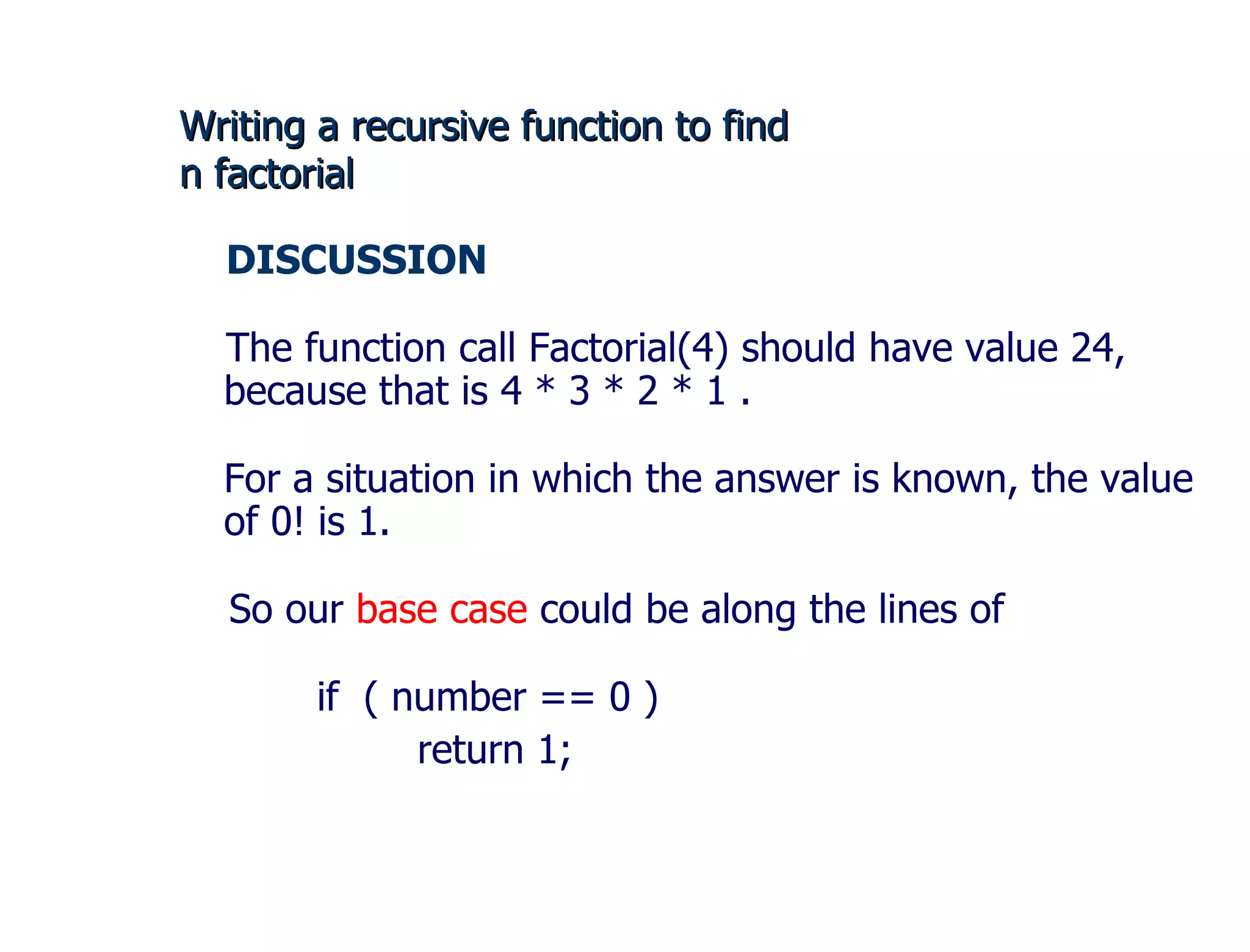 Writing a recursive function to find  n factorial DISCUSSION  The function call Factorial(4) should have value 24, because that is 4 * 3 * 2 * 1 . For a situation in which the answer is known, the value of 0! is 1. So our  base case  could be along the lines of if  ( number == 0 ) return 1;  