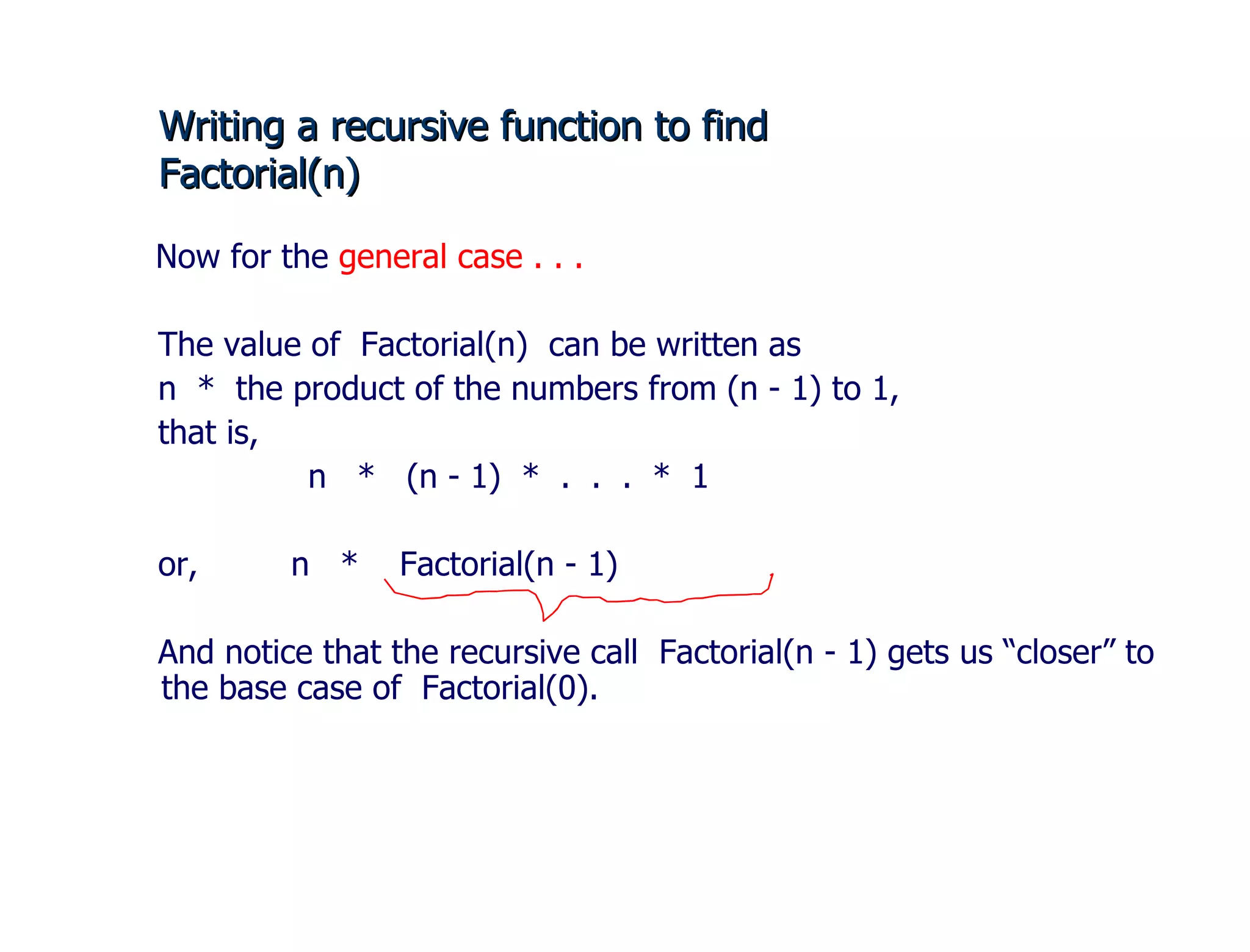 Writing a recursive function to find  Factorial(n) Now for the  general case . . . The value of  Factorial(n)  can be written as n  *  the product of the numbers from (n - 1) to 1, that is,    n  *  (n - 1)  *  .  .  .  *  1 or,  n  *  Factorial(n - 1) And notice that the recursive call  Factorial(n - 1) gets us “closer” to the base case of  Factorial(0).  