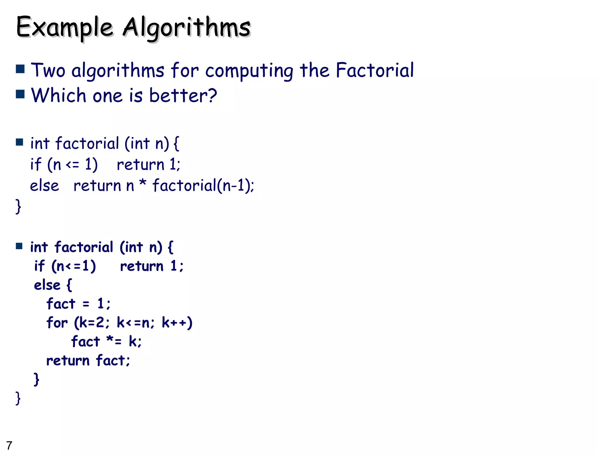 Example Algorithms Two algorithms for computing the Factorial  Which one is better? int factorial (int n) { if (n <= 1)  return 1; else  return n * factorial(n-1); } int factorial (int n) { if (n<=1)  return 1; else { fact = 1; for (k=2; k<=n; k++)  fact *= k; return fact; } } 