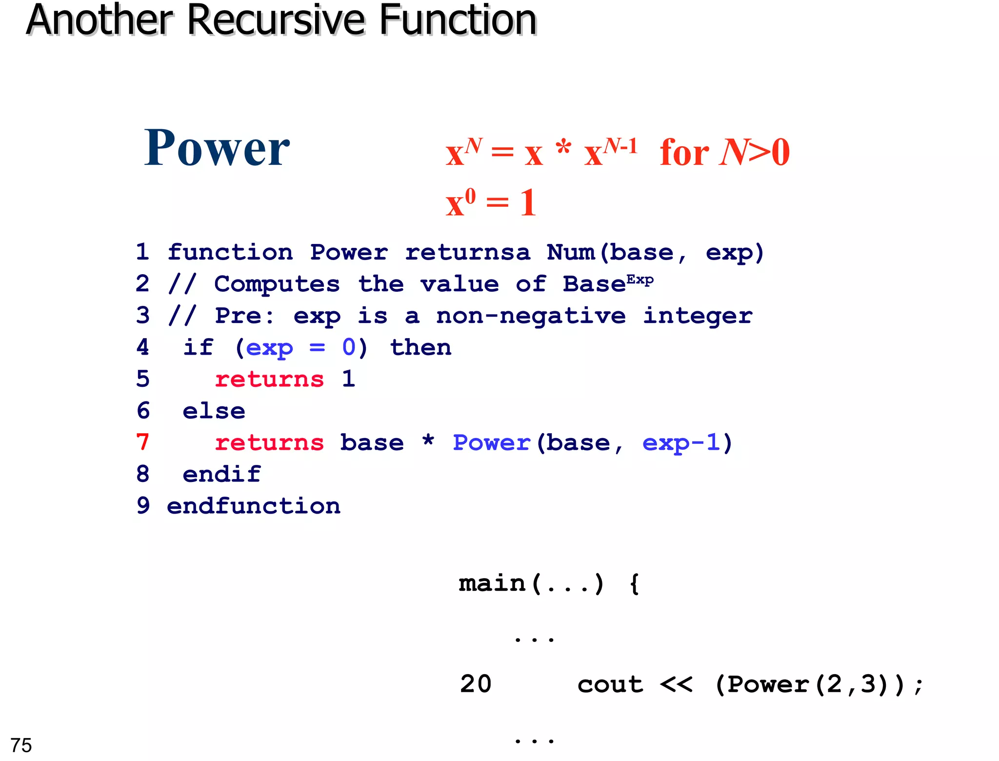 Another Recursive Function 1 function Power returnsa Num(base, exp) 2 // Computes the value of Base Exp   3 // Pre: exp is a non-negative integer  4  if ( exp = 0 ) then 5  returns  1 6  else 7   returns  base *  Power (base,  exp-1 ) 8  endif 9 endfunction  Power  x N  = x * x N -1   for  N >0  x 0  = 1 main(...) {  ...  20  cout << (Power(2,3)); ... 