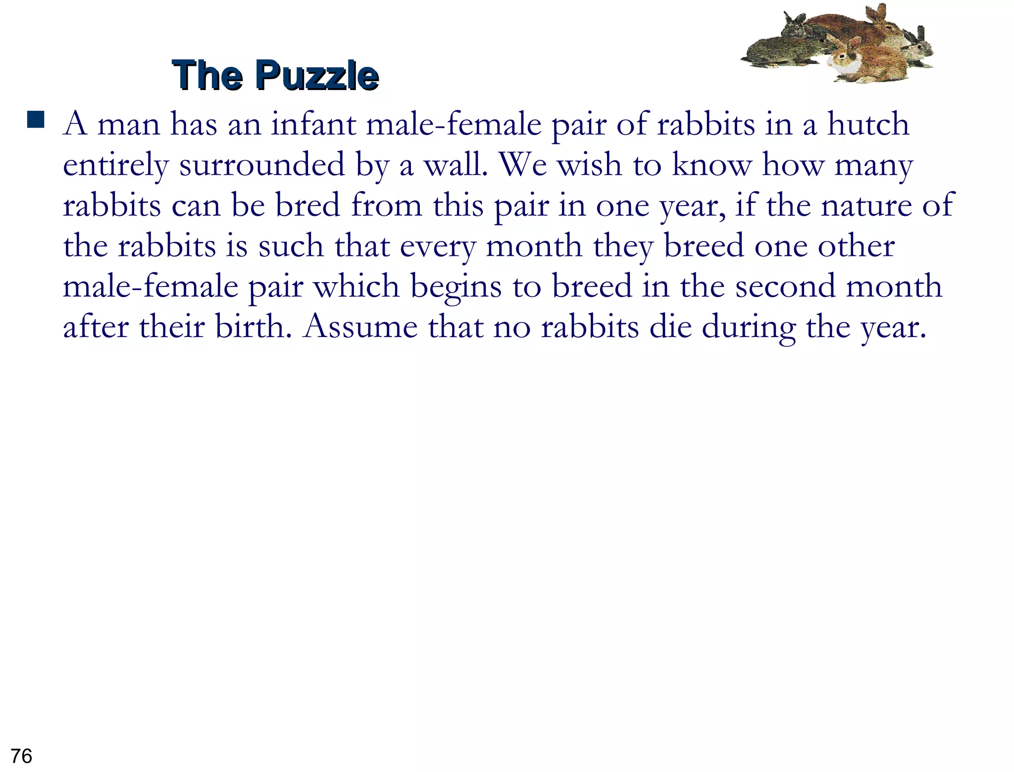 A man has an infant male-female pair of rabbits in a hutch entirely surrounded by a wall. We wish to know how many rabbits can be bred from this pair in one year, if the nature of the rabbits is such that every month they breed one other male-female pair which begins to breed in the second month after their birth. Assume that no rabbits die during the year. The Puzzle 