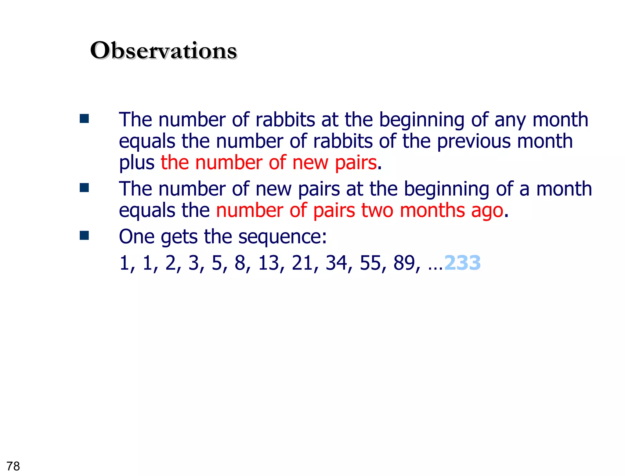 Observations The number of rabbits at the beginning of any month equals the number of rabbits of the previous month plus  the number of new pairs . The number of new pairs at the beginning of a month equals the  number of pairs two months ago . One gets the sequence:  1, 1, 2, 3, 5, 8, 13, 21, 34, 55, 89, … 233 