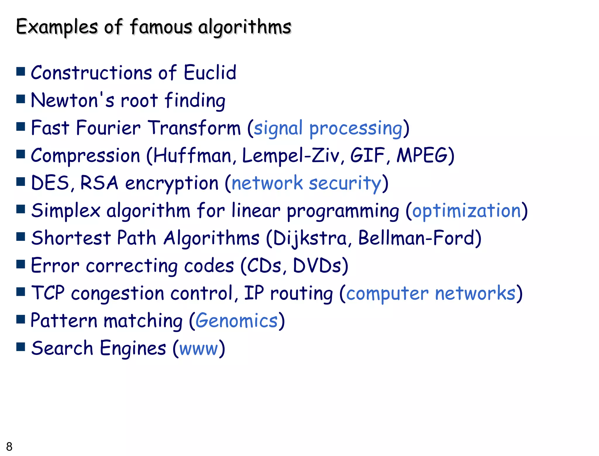 Examples of famous algorithms Constructions of Euclid Newton's root finding  Fast Fourier Transform ( signal processing ) Compression (Huffman, Lempel-Ziv, GIF, MPEG) DES, RSA encryption ( network security ) Simplex algorithm for linear programming ( optimization ) Shortest Path Algorithms (Dijkstra, Bellman-Ford) Error correcting codes (CDs, DVDs) TCP congestion control, IP routing ( computer networks ) Pattern matching ( Genomics )  Search Engines ( www ) 