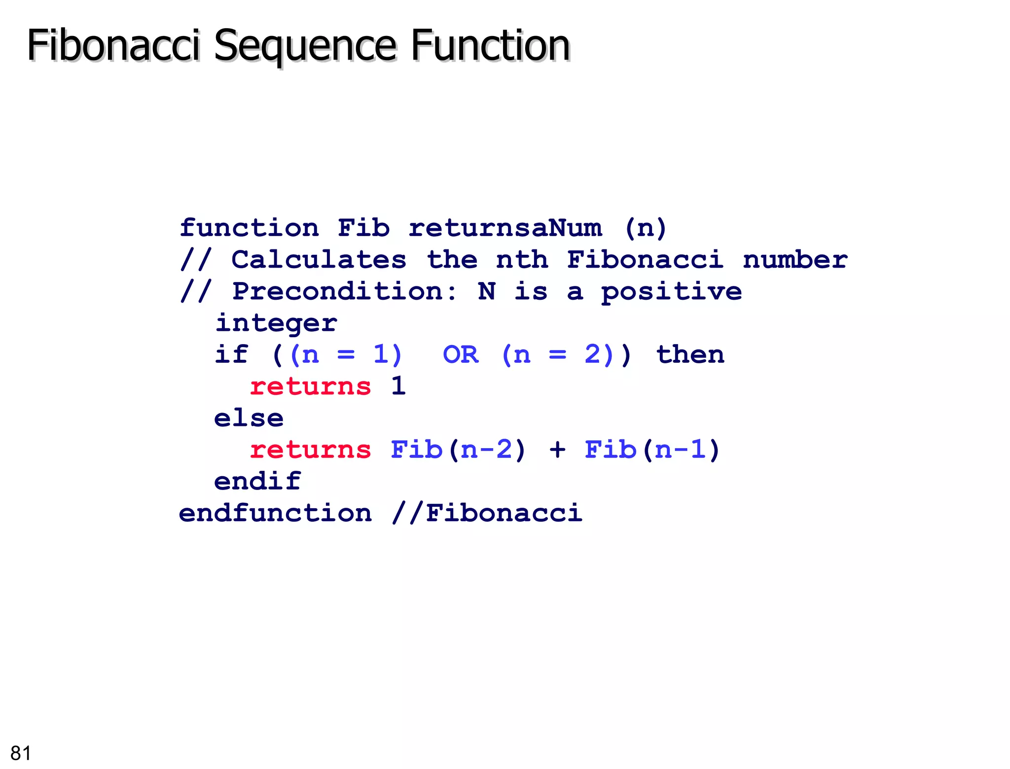 Fibonacci Sequence Function function Fib returnsaNum (n) // Calculates the nth Fibonacci number  // Precondition: N is a positive integer  if ( (n = 1)  OR (n = 2) ) then returns  1 else returns   Fib ( n-2 ) +  Fib ( n-1 ) endif endfunction //Fibonacci 