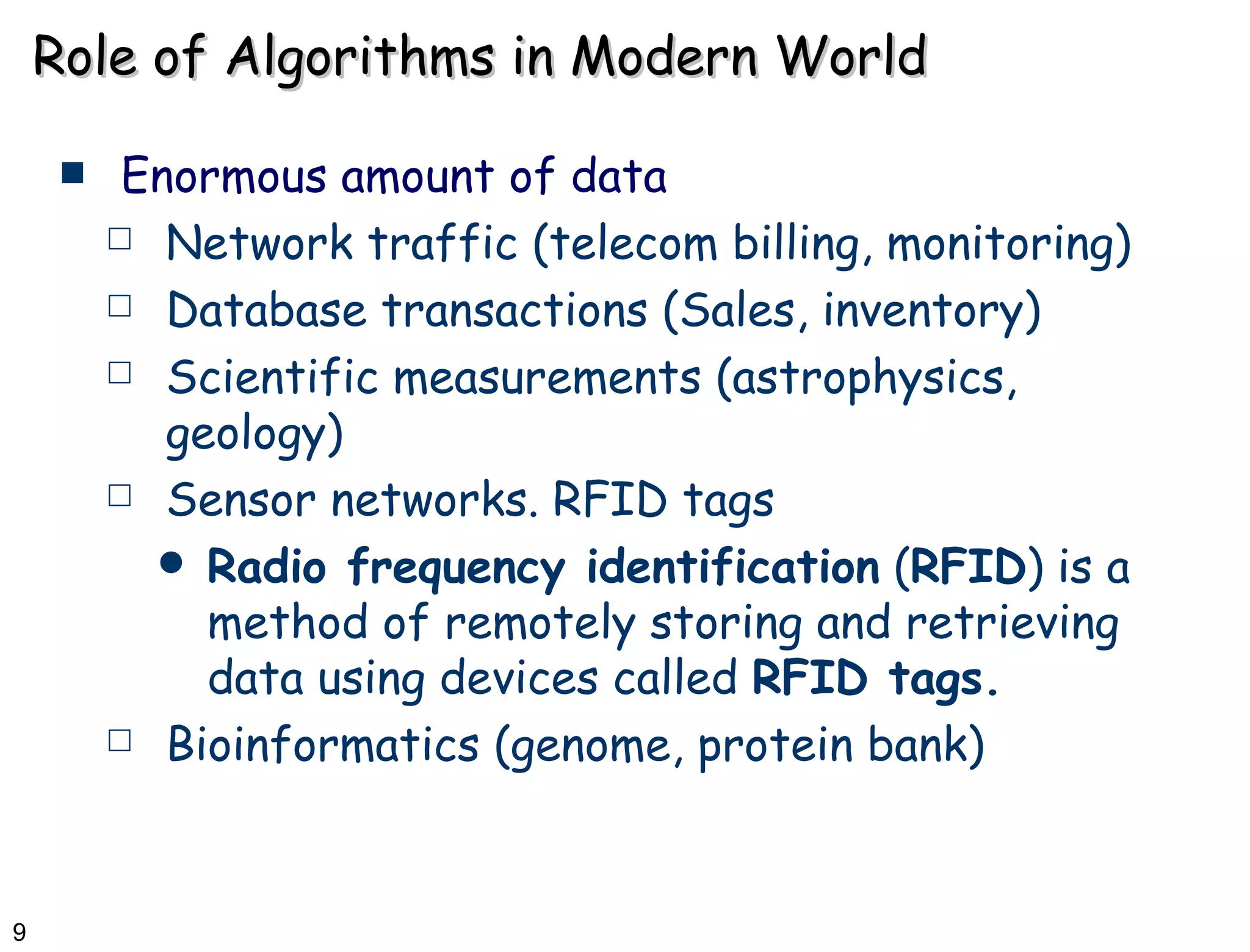 Role of Algorithms in Modern World Enormous amount of data  Network traffic (telecom billing, monitoring) Database transactions (Sales, inventory) Scientific measurements (astrophysics, geology) Sensor networks. RFID tags Radio frequency identification  ( RFID ) is a method of remotely storing and retrieving data using devices called  RFID tags.   Bioinformatics (genome, protein bank) 