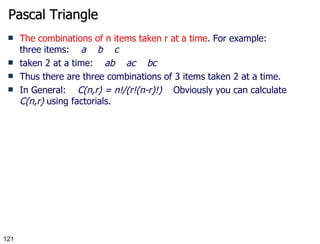 Pascal Triangle The combinations of n items taken r at a time . For example: three items:     a    b    c taken 2 at a time:     ab    ac    bc Thus there are three combinations of 3 items taken 2 at a time. In General:     C(n,r) = n!/(r!(n-r)!)     Obviously you can calculate  C(n,r)  using factorials. 