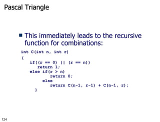 Pascal Triangle This immediately leads to the recursive function for combinations:   int C(int n, int r) {   if((r == 0) || (r == n))      return 1;   else if(r > n)        return 0;    else         return C(n-1, r-1) + C(n-1, r);     } 