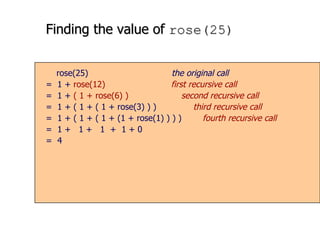 Finding the value of  rose(25) rose(25)   the original call =  1 +  rose(12)  first recursive call =  1 +  ( 1 + rose(6)   )  second recursive call =  1 + ( 1 + ( 1 + rose(3) ) )  third recursive call =  1 + ( 1 + ( 1 + (1 + rose(1) ) ) )  fourth recursive call =  1 +  1 +  1  +  1 + 0 =  4 