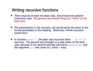 Writing recursive functions There must be at least one base case, and at least one general (recursive) case.  The general case should bring you “closer” to the base case.  The parameter(s) in the recursive call cannot all be the same as the formal parameters in the heading.  Otherwise, infinite recursion would occur.  In function  rose( ) , the base case occurred when  (n == 1)  was true.  The general case brought us a step closer to the base case, because in the general case the call was to  rose(n/2) , and the argument  n/2  was closer to 1 (than  n  was). 