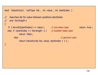 bool  ValueInList (  ListType  list ,  int  value ,  int  startIndex  ) //  Searches list for value between positions startIndex //  and  list.length-1 { if  ( list.info[startIndex] == value ) // one base case return  true ; else  if  (startIndex == list.length -1 )  // another base case   return  false ;   else   // general case   return ValueInList( list, value, startIndex + 1 ) ; } 