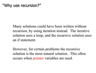 “ Why use recursion?” Many solutions could have been written without recursion, by using iteration instead.  The iterative solution uses a loop, and the recursive solution uses an if statement. However, for certain problems the recursive solution is the most natural solution.  This often occurs when  pointer  variables are used.  
