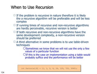 When to Use Recursion If the problem is recursive in nature therefore it is likely the a recursive algorithm will be preferable and will be less complex If running times of recursive and non-recursive algorithms are hardly perceivable, recursive version is better If both recursive and non-recursive algorithms have the same development complexity, a non-recursive version should be preferred A third alternative in some problems is to use table-driven techniques Sometimes we know that we will not use the only a few values of a particular function If this is the case an implementation using a table would probably suffice and the performance will be better int factorial[8] = {1, 1, 2, 6, 24, 120, 720, 5040}; 
