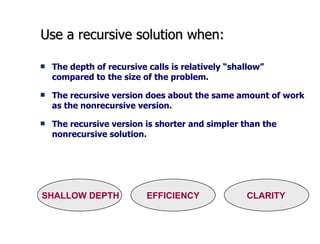 Use a recursive solution when: The depth of recursive calls is relatively “shallow” compared to the size of the problem. The recursive version does about the same amount of work as the nonrecursive version. The recursive version is shorter and simpler than the nonrecursive solution.  SHALLOW DEPTH  EFFICIENCY  CLARITY 