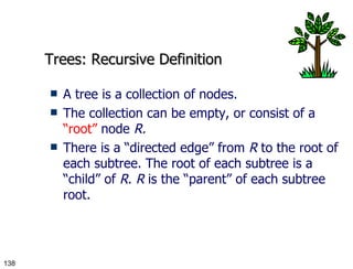 Trees: Recursive Definition A tree is a collection of nodes. The collection can be empty, or consist of a  “root”  node  R. There is a “directed edge” from  R  to the root of each subtree. The root of each subtree is a “child” of  R .  R  is the “parent” of each subtree root. 