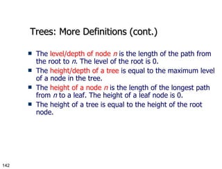 Trees: More Definitions (cont.) The  level/depth of node  n  is the length of the path from the root to  n . The level of the root is 0. The  height/depth of a tree  is equal to the maximum level of a node in the tree. The  height of a node  n  is the length of the longest path from  n  to a leaf. The height of a leaf node is 0. The height of a tree is equal to the height of the root node. 