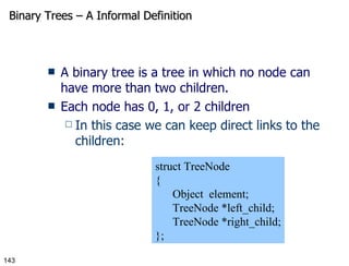 Binary Trees – A Informal Definition A binary tree is a tree in which no node can have more than two children. Each node has 0, 1, or 2 children In this case we can keep direct links to the children: struct TreeNode { Object  element; TreeNode *left_child; TreeNode *right_child; }; 