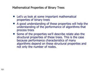 Mathematical Properties of Binary Trees Let's us look at some important mathematical properties of binary trees A good understanding of these properties will help the understanding of the performance of algorithms that process trees Some of the properties we'll describe relate also the structural properties of these trees. This is the case because performance characteristics of many algorithms depend on these structural properties and not only the number of nodes. 
