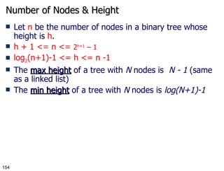 Number of Nodes & Height Let  n  be the number of nodes in a binary tree whose height is  h . h + 1 <= n <=  2 h+1  – 1 log 2 (n+1)-1 <= h <= n -1 The  max height  of a tree with  N  nodes is  N - 1  (same as a linked list) The  min height  of a tree with  N  nodes is  log(N+1)-1 