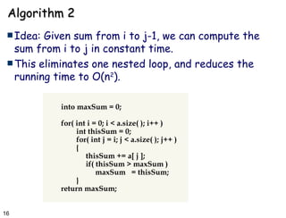 Algorithm 2 Idea: Given sum from i to j-1, we can compute the sum from i to j in constant time.  This eliminates one nested loop, and reduces the running time to O(n 2 ). into maxSum = 0; for( int i = 0; i < a.size( ); i++ ) int thisSum = 0; for( int j = i; j < a.size( ); j++ ) {   thisSum += a[ j ];   if( thisSum > maxSum )   maxSum  = thisSum; } return maxSum; 