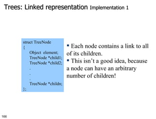 Trees: Linked representation  Implementation 1 struct TreeNode { Object  element; TreeNode *child1; TreeNode *child2; . . . TreeNode *childn; }; Each node contains a link to all of its children.  This isn’t a good idea, because a node can have an arbitrary number of children! 