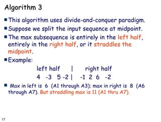 Algorithm 3 This algorithm uses divide-and-conquer paradigm. Suppose we split the input sequence at midpoint. The max subsequence is entirely in the  left half , entirely in the  right half , or it  straddles the midpoint . Example: left half  | right half 4  -3  5 -2 |  -1  2  6  -2 Max in left is  6  (A1 through A3); max in right is  8  (A6 through A7).  But straddling max is 11 (A1 thru A7).   