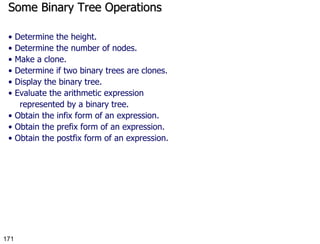 Some Binary Tree Operations •  Determine the height. •  Determine the number of nodes. •  Make a clone. •  Determine if two binary trees are clones. •  Display the binary tree. •  Evaluate the arithmetic expression represented by a binary tree. •  Obtain the infix form of an expression. •  Obtain the prefix form of an expression. •  Obtain the postfix form of an expression. 
