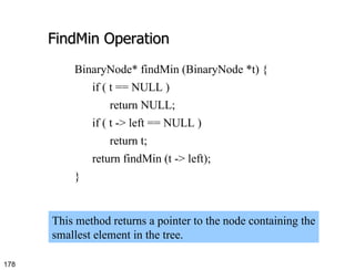 FindMin Operation BinaryNode* findMin (BinaryNode *t) { if ( t == NULL ) return NULL; if ( t -> left == NULL ) return t; return findMin (t -> left); } This method returns a pointer to the node containing the smallest element in the tree. 