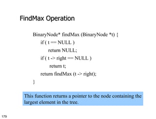 FindMax Operation BinaryNode* findMax (BinaryNode *t) { if ( t == NULL ) return NULL; if ( t -> right == NULL ) return t; return findMax (t -> right); } This function returns a pointer to the node containing the largest element in the tree.  