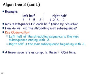 Algorithm 3 (cont.) Example: left half  | right half 4  -3  5  -2  |  -1  2  6  -2 Max subsequences in each half found by recursion. How do we find the straddling max subsequence? Key Observation :  Left half of the straddling sequence is the max subsequence ending with -2. Right half is the max subsequence beginning with -1. A linear scan lets us compute these in O(n) time. 