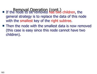 If the node to be removed  has two children , the general strategy is to replace the data of this node with the  smallest  key of the  right subtree . Then the node with the smallest data is now removed (this case is easy since this node cannot have two children). Removal Operation (cont.) 