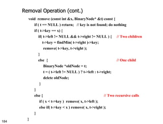 Removal Operation (cont.) void  remove (const int &x, BinaryNode* &t) const { if ( t == NULL ) return;  // key is not found; do nothing if ( t->key == x) { if( t->left != NULL && t->right != NULL ) {  // Two children t->key = findMin( t->right )->key; remove( t->key, t->right );  } else  {  // One child BinaryNode *oldNode = t; t = ( t->left != NULL ) ? t->left : t->right; delete oldNode;  } }  else {  // Two recursive calls if ( x < t->key )  remove( x, t->left ); else if( t->key < x ) remove( x, t->right ); } } 