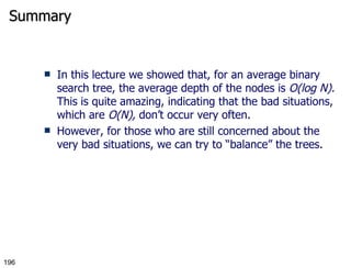 Summary In this lecture we showed that, for an average binary search tree, the average depth of the nodes is  O(log N).  This is quite amazing, indicating that the bad situations, which are  O(N),  don’t occur very often. However, for those who are still concerned about the very bad situations, we can try to “balance” the trees.  