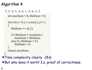 Algorithm 4 Time complexity clearly  O ( n ) But why does it work? I.e. proof of correctness. 2, 3, -2, 1, -5, 4, 1, -3, 4, -1, 2 int maxSum = 0, thisSum = 0; for( int j = 0; j < a.size( ); j++ ) { thisSum += a[ j ]; if ( thisSum > maxSum ) maxSum = thisSum; else if ( thisSum < 0 ) thisSum = 0; } return maxSum; } 