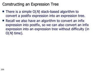 Constructing an Expression Tree There is a simple O( N ) stack-based algorithm to convert a postfix expression into an expression tree. Recall we also have an algorithm to convert an infix expression into postfix, so we can also convert an infix expression into an expression tree without difficulty (in O( N ) time). 