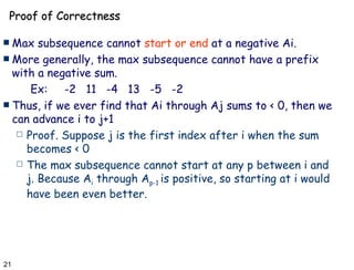 Proof of Correctness Max subsequence cannot  start or end  at a negative Ai. More generally, the max subsequence cannot have a prefix with a negative sum. Ex:  -2  11  -4  13  -5  -2 Thus, if we ever find that Ai through Aj sums to < 0, then we can advance i to j+1 Proof. Suppose j is the first index after i when the sum becomes < 0 The max subsequence cannot start at any p between i and j. Because A i  through A p-1  is positive, so starting at i would have been even better. 