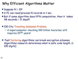 Why Efficient Algorithms Matter Suppose N = 10 6 A PC can read/process N records in 1 sec. But if some algorithm does N*N computation, then it  takes 1M seconds = 11 days!!! 100 City  Traveling Salesman Problem .  A supercomputer checking 100 billion tours/sec still requires 10 100   years! Fast  factoring  algorithms can break encryption schemes. Algorithms research determines what is safe code length. (> 100 digits) 