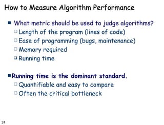 How to Measure Algorithm Performance What metric should be used to judge algorithms? Length of the program (lines of code) Ease of programming (bugs, maintenance) Memory required Running time Running time is the dominant standard. Quantifiable and easy to compare Often the critical bottleneck 