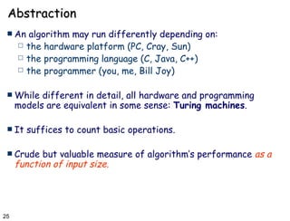 Abstraction An algorithm may run differently depending on: the hardware platform (PC, Cray, Sun) the programming language (C, Java, C++) the programmer (you, me, Bill Joy) While different in detail, all hardware and programming models are equivalent in some sense:  Turing machines .  It suffices to count basic operations. Crude but valuable measure of algorithm’s performance  as a function of input size . 