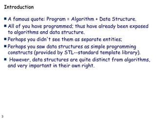 Introduction A famous quote: Program = Algorithm + Data Structure. All of you have programmed; thus have already been exposed to algorithms and data structure.  Perhaps you didn't see them as separate entities; Perhaps you saw data structures as simple programming constructs (provided by STL--standard template library). However, data structures are quite distinct from algorithms, and very important in their own right. 