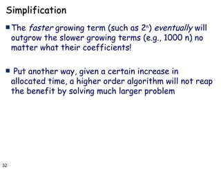Simplification The  faster  growing term (such as 2 n )  eventually  will outgrow the slower growing terms (e.g., 1000 n) no matter what their coefficients! Put another way, given a certain increase in allocated time, a higher order algorithm will not reap the benefit by solving much larger problem  