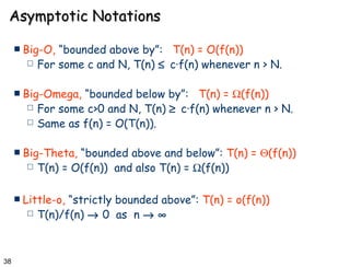 Asymptotic Notations Big-O,  “bounded above by”:   T(n) = O(f(n)) For some c and N, T(n)     c·f(n) whenever n > N. Big-Omega,  “bounded below by”:   T(n) =   (f(n)) For some c>0 and N, T(n)     c·f(n) whenever n > N. Same as f(n) = O(T(n)). Big-Theta,  “bounded above and below”:  T(n) =   (f(n)) T(n) = O(f(n))  and also T(n) =   (f(n)) Little-o,  “strictly bounded above”:  T(n) = o(f(n)) T(n)/f(n)    0  as  n      