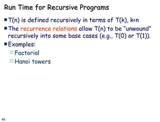 Run Time for Recursive Programs T(n) is defined recursively in terms of T(k), k<n The  recurrence relations  allow T(n) to be “unwound” recursively into some base cases (e.g., T(0) or T(1)).  Examples: Factorial Hanoi towers 