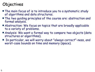 Objectives The main focus of is to introduce you to a systematic study of algorithms and data structures.  The two guiding principles of the course are: abstraction and formal analysis. Abstraction: We focus on topics that are broadly applicable to a variety of problems. Analysis: We want a formal way to compare two objects (data structures or algorithms). In particular, we will worry about &quot;always correct&quot;-ness, and worst-case bounds on time and memory (space). 