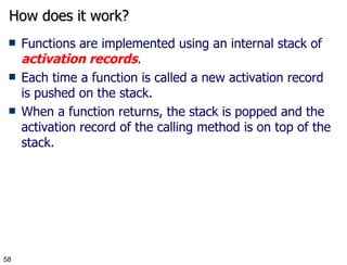 How does it work? Functions are implemented using an internal stack of  activation records .  Each time a function is called a new activation record is pushed on the stack. When a function returns, the stack is popped and the activation record of the calling method is on top of the stack. 